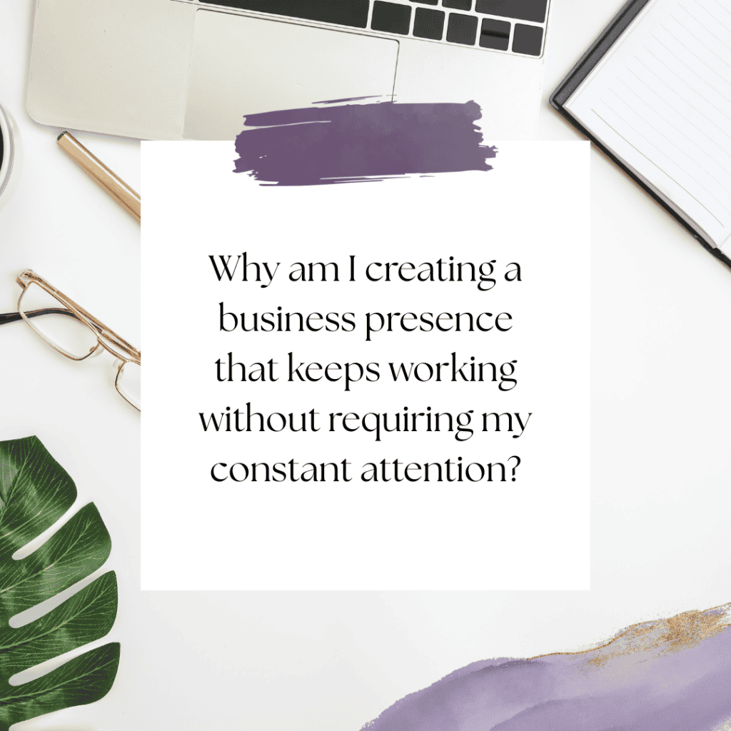 Why am I creating a business presence that keeps working without requiring my constant attention?